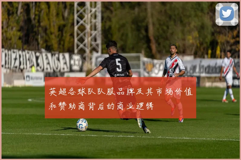 英超各球队队服品牌及其市场价值和赞助商背后的商业逻辑