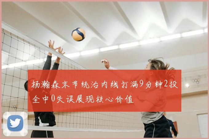 杨瀚森末节统治内线打满9分钟2投全中0失误展现核心价值