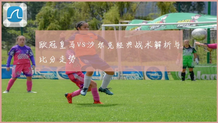 欧冠皇马vs沙尔克经典战术解析与比分走势