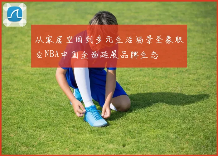 从家居空间到多元生活场景圣象联合NBA中国全面延展品牌生态
